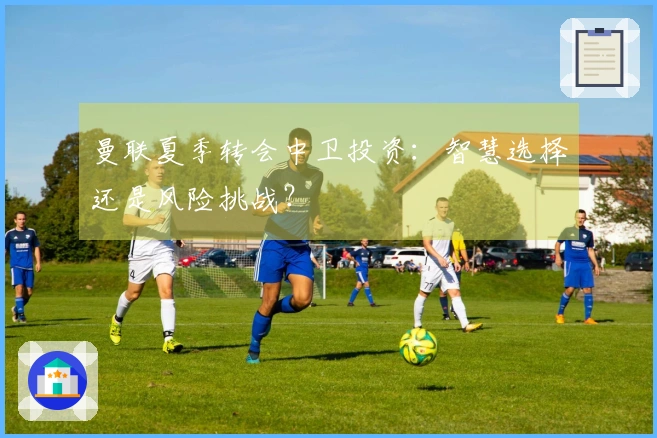 曼联夏季转会中卫投资：智慧选择还是风险挑战？