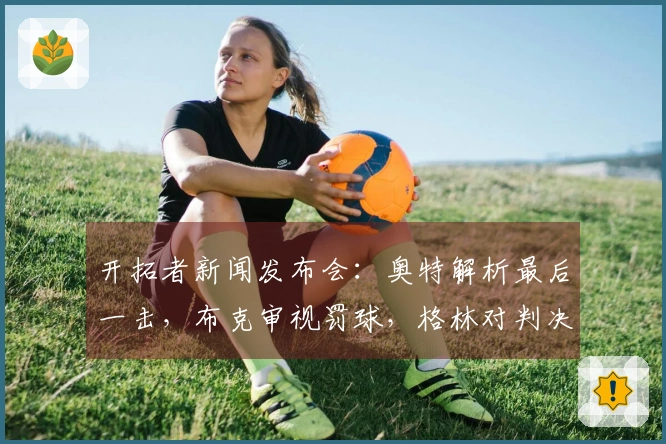 开拓者新闻发布会：奥特解析最后一击，布克审视罚球，格林对判决表达不满