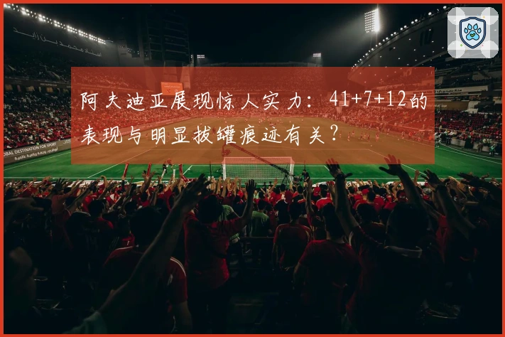 阿夫迪亚展现惊人实力：41+7+12的表现与明显拔罐痕迹有关？