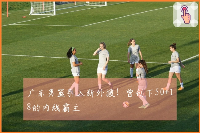 广东男篮引入新外援！曾创下50+18的内线霸主