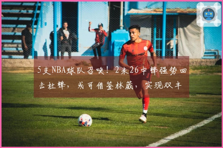5支NBA球队召唤！2米26中锋强势回击杜锋，或可借鉴林葳，实现双丰收