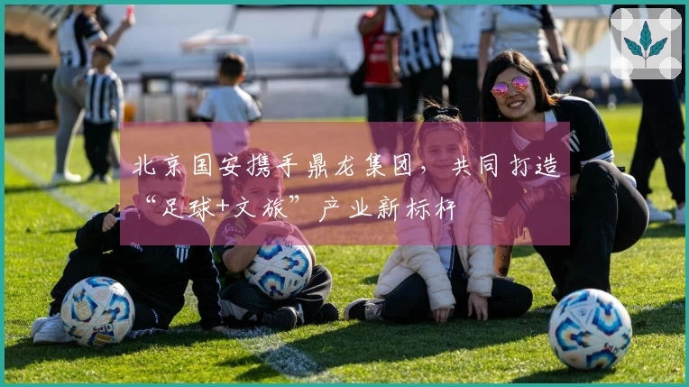 北京国安携手鼎龙集团，共同打造“足球+文旅”产业新标杆