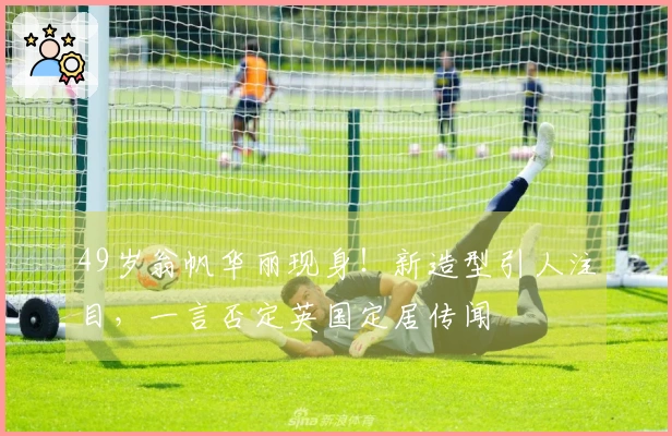 49岁翁帆华丽现身！新造型引人注目，一言否定英国定居传闻