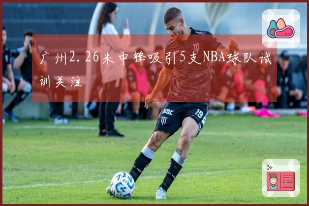广州2.26米中锋吸引5支NBA球队试训关注