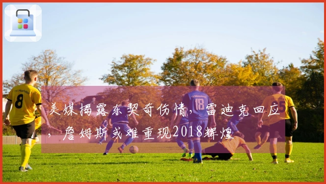 美媒揭露东契奇伤情，雷迪克回应，詹姆斯或难重现2018辉煌