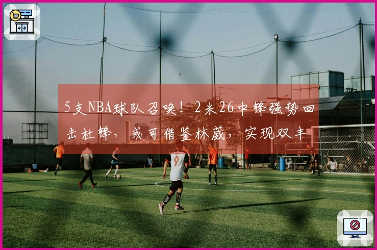 5支NBA球队召唤！2米26中锋强势回击杜锋，或可借鉴林葳，实现双丰收