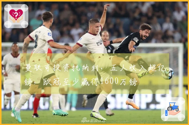 曼联可投资托纳利，五人收入超亿镑，欧冠至少赢得1600万镑