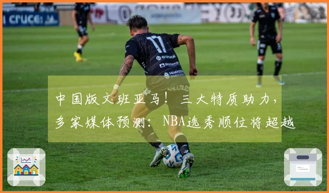 中国版文班亚马！三大特质助力，多家媒体预测：NBA选秀顺位将超越杨瀚森