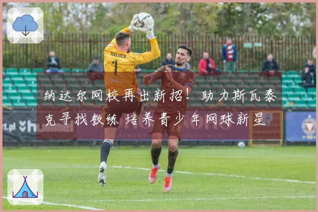 纳达尔网校再出新招！助力斯瓦泰克寻找教练 培养青少年网球新星 学费虽高却成功率惊人！