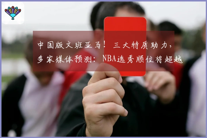 中国版文班亚马！三大特质助力，多家媒体预测：NBA选秀顺位将超越杨瀚森