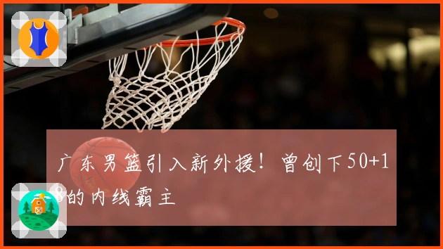 广东男篮引入新外援！曾创下50+18的内线霸主