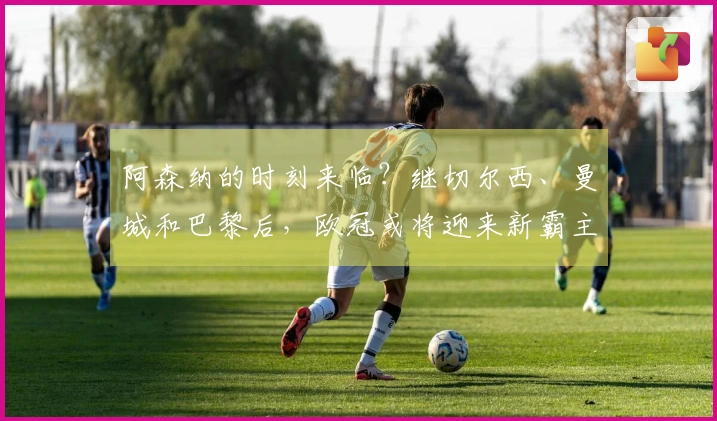 阿森纳的时刻来临？继切尔西、曼城和巴黎后，欧冠或将迎来新霸主
