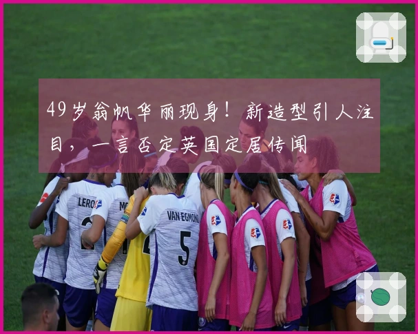 49岁翁帆华丽现身！新造型引人注目，一言否定英国定居传闻